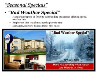 “Seasonal Specials”
• “Bad Weather Special”
– Hand out coupons or flyers to surrounding businesses offering special
weather rate.
– Employees that travel may need a place to stay
– Managers, Doctors, Nurses travel 30+ miles
 
