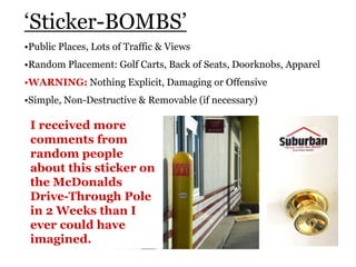 ‘Sticker-BOMBS’
•Public Places, Lots of Traffic & Views
•Random Placement: Golf Carts, Back of Seats, Doorknobs, Apparel
•WARNING: Nothing Explicit, Damaging or Offensive
•Simple, Non-Destructive & Removable (if necessary)
I received more
comments from
random people
about this sticker on
the McDonalds
Drive-Through Pole
in 2 Weeks than I
ever could have
imagined.
 
