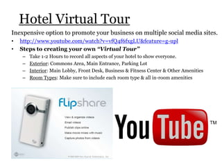 Hotel Virtual Tour
Inexpensive option to promote your business on multiple social media sites.
• http://www.youtube.com/watch?v=vfQ4f6fxgLU&feature=g-upl
• Steps to creating your own “Virtual Tour”
– Take 1-2 Hours to record all aspects of your hotel to show everyone.
– Exterior: Commons Area, Main Entrance, Parking Lot
– Interior: Main Lobby, Front Desk, Business & Fitness Center & Other Amenities
– Room Types: Make sure to include each room type & all in-room amenities
 