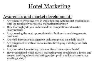 Hotel Marketing
Awareness and market development:
• Are you intensively involved in implementing systems that track in real-
time the results of your sales & marketing programs?
• How thoroughly do you understand the competition and market
environment?
• Are you using the most appropriate distribution channels to generate
business?
• Are yield & revenue management tasks completed on a daily basis?
• Are you proactive with all social media, developing a strategy for each
channel?
• Are your sales & marketing costs monitored on a regular basis?
• Have you defined which sales & marketing costs should earn a return and
are you tracking sales & marketing project profit and loss accounts, e.g.
weddings, daily?
 