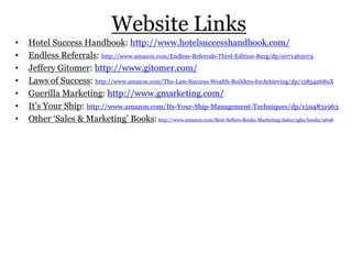 Website Links
• Hotel Success Handbook: http://www.hotelsuccesshandbook.com/
• Endless Referrals: http://www.amazon.com/Endless-Referrals-Third-Edition-Burg/dp/0071462074
• Jeffery Gitomer: http://www.gitomer.com/
• Laws of Success: http://www.amazon.com/The-Law-Success-Wealth-Builders-forAchieving/dp/158542689X
• Guerilla Marketing: http://www.gmarketing.com/
• It’s Your Ship: http://www.amazon.com/Its-Your-Ship-Management-Techniques/dp/1594831963
• Other ‘Sales & Marketing’ Books:http://www.amazon.com/Best-Sellers-Books-Marketing-Sales/zgbs/books/2698
 