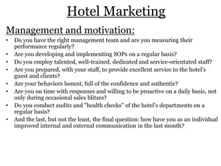 Hotel Marketing
Management and motivation:
• Do you have the right management team and are you measuring their
performance regularly?
• Are you developing and implementing SOPs on a regular basis?
• Do you employ talented, well-trained, dedicated and service-orientated staff?
• Are you prepared, with your staff, to provide excellent service to the hotel's
guest and clients?
• Are your behaviors honest, full of the confidence and authentic?
• Are you on time with responses and willing to be proactive on a daily basis, not
only during occasional sales blitzes?
• Do you conduct audits and "health checks" of the hotel's departments on a
regular basis?
• And the last, but not the least, the final question: how have you as an individual
improved internal and external communication in the last month?
 