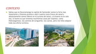 CONTEXTO
 Sabias que en Bucaramanga la capital de Santander somos la feria mas
importante y Estamos prontos a abrir nuestra zona franca de salud y
absolutamente somos líderes en el turismo de salud, y lo bueno no es solo
eso, lo bueno es que tenemos muchísimas cosas por explotar, como
Hidrosogamoso, los caminos de Lenguerke, las cuevas, pero nos falta adaptar
toda esa oferta turística.
 