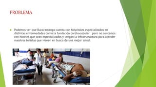 PROBLEMA
 Podemos ver que Bucaramanga cuenta con hospitales especializados en
distintas enfermedades como la fundación cardiovascular pero no contamos
con hoteles que sean especializados y tengan la infraestructura para atender
nuestros turistas que vienen en busca de una mejor salud.
 