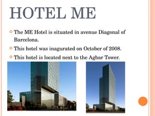 HOTEL ME The ME Hotel is situated in avenue Diagonal of Barcelona. T his hotel was inagurated on October of 2008. This hotel is located next to the Agbar Tower. 