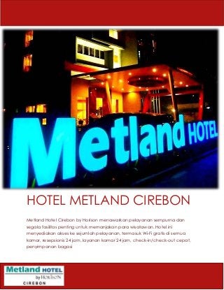 HOTEL METLAND CIREBON
Metland Hotel Cirebon by Horison menawarkan pelayanan sempurna dan
segala fasilitas penting untuk memanjakan para wisatawan. Hotel ini
menyediakan akses ke sejumlah pelayanan, termasuk Wi-Fi gratis di semua
kamar, resepsionis 24 jam, layanan kamar 24 jam, check-in/check-out cepat,
penyimpanan bagasi
 