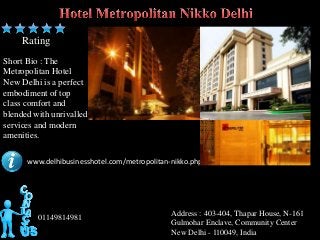 Rating
Short Bio : The
Metropolitan Hotel
New Delhi is a perfect
embodiment of top
class comfort and
blended with unrivalled
services and modern
amenities.

      www.delhibusinesshotel.com/metropolitan-nikko.php




                                              Address : 403-404, Thapar House, N-161
         01149814981
                                              Gulmohar Enclave, Community Center
                                              New Delhi - 110049, India
 