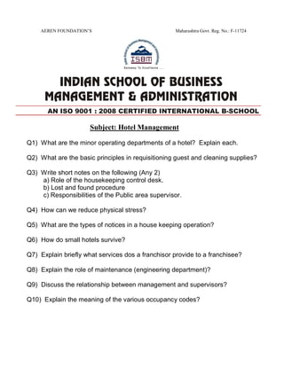 AEREN FOUNDATION’S Maharashtra Govt. Reg. No.: F-11724
Subject: Hotel Management
Q1) What are the minor operating departments of a hotel? Explain each.
Q2) What are the basic principles in requisitioning guest and cleaning supplies?
Q3) Write short notes on the following (Any 2)
a) Role of the housekeeping control desk.
b) Lost and found procedure
c) Responsibilities of the Public area supervisor.
Q4) How can we reduce physical stress?
Q5) What are the types of notices in a house keeping operation?
Q6) How do small hotels survive?
Q7) Explain briefly what services dos a franchisor provide to a franchisee?
Q8) Explain the role of maintenance (engineering department)?
Q9) Discuss the relationship between management and supervisors?
Q10) Explain the meaning of the various occupancy codes?
AN ISO 9001 : 2008 CERTIFIED INTERNATIONAL B-SCHOOL
 