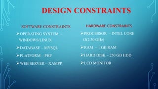 DESIGN CONSTRAINTS
SOFTWARE CONSTRAINTS
OPERATING SYSTEM –
WINDOWS/LINUX
DATABASE – MYSQL
PLATFORM – PHP
WEB SERVER – XAMPP
HARDWARE CONSTRAINTS
PROCESSOR – INTEL CORE
i3(2.30 GHz)
RAM – 1 GB RAM
HARD DISK – 250 GB HDD
LCD MONITOR
 