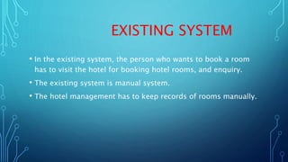 EXISTING SYSTEM
• In the existing system, the person who wants to book a room
has to visit the hotel for booking hotel rooms, and enquiry.
• The existing system is manual system.
• The hotel management has to keep records of rooms manually.
 
