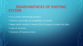 DISADVANTAGES OF EXISTING
SYSTEM
• It is a time consuming process.
• There is no surety of availability of rooms.
• Paper work results in need of lot of space to keep the data.
• Lack of security.
• Chances of human errors.
 