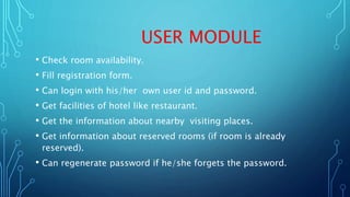 USER MODULE
• Check room availability.
• Fill registration form.
• Can login with his/her own user id and password.
• Get facilities of hotel like restaurant.
• Get the information about nearby visiting places.
• Get information about reserved rooms (if room is already
reserved).
• Can regenerate password if he/she forgets the password.
 
