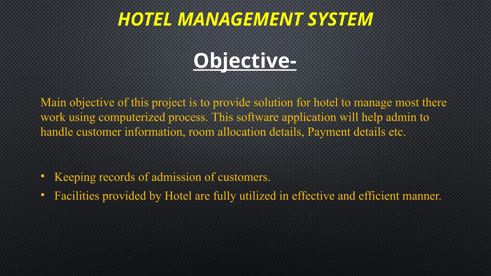 HOTEL MANAGEMENT SYSTEM
Objective-
Main objective of this project is to provide solution for hotel to manage most there
work using computerized process. This software application will help admin to
handle customer information, room allocation details, Payment details etc.
• Keeping records of admission of customers.
• Facilities provided by Hotel are fully utilized in effective and efficient manner.
 