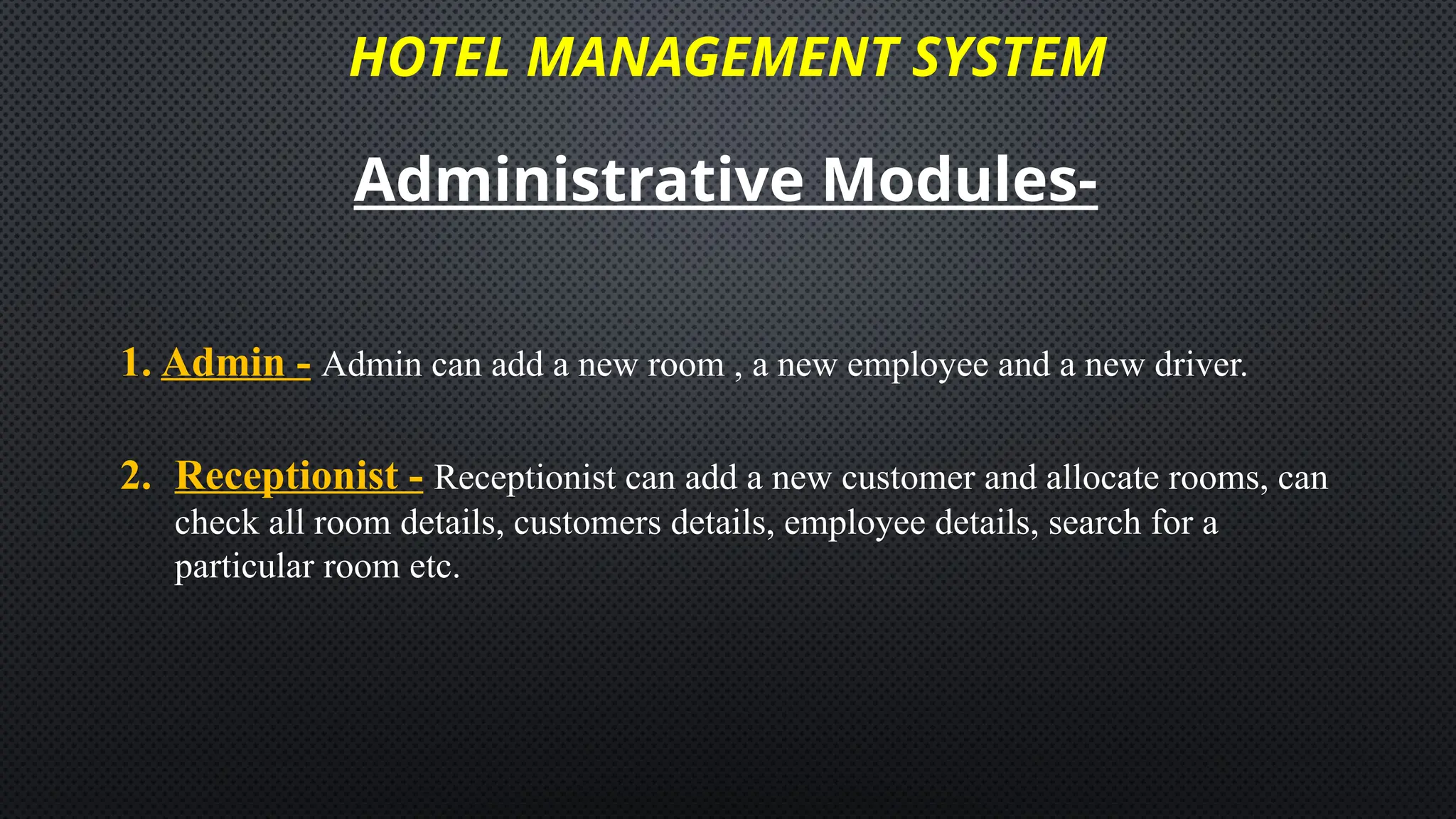 HOTEL MANAGEMENT SYSTEM
Administrative Modules-
1. Admin - Admin can add a new room , a new employee and a new driver.
2. Receptionist - Receptionist can add a new customer and allocate rooms, can
check all room details, customers details, employee details, search for a
particular room etc.
 
