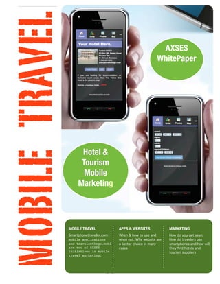 MOBILE TRAVEL                                                    AXSES
                                                                WhitePaper




                      Hotel &
                      Tourism
                       Mobile
                     Marketing




                MOBILE TRAVEL             APPS & WEBSITES             MARKETING
                Smartphonetraveller.com   When & how to use and       How do you get seen.
                mobile applications       when not. Why website are   How do travelers use
                and travelonthego.mobi    a better choice in many     smartphones and how will
                are two of AXSES          cases                       they ﬁnd hotels and
                initiatives in mobile                                 tourism suppliers
                travel marketing.




                                    [1]
 