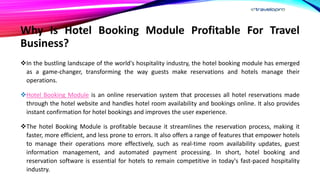 Why Is Hotel Booking Module Profitable For Travel
Business?
In the bustling landscape of the world's hospitality industry, the hotel booking module has emerged
as a game-changer, transforming the way guests make reservations and hotels manage their
operations.
Hotel Booking Module is an online reservation system that processes all hotel reservations made
through the hotel website and handles hotel room availability and bookings online. It also provides
instant confirmation for hotel bookings and improves the user experience.
The hotel Booking Module is profitable because it streamlines the reservation process, making it
faster, more efficient, and less prone to errors. It also offers a range of features that empower hotels
to manage their operations more effectively, such as real-time room availability updates, guest
information management, and automated payment processing. In short, hotel booking and
reservation software is essential for hotels to remain competitive in today's fast-paced hospitality
industry.
 