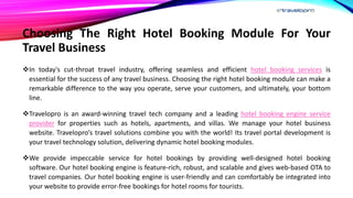 Choosing The Right Hotel Booking Module For Your
Travel Business
In today's cut-throat travel industry, offering seamless and efficient hotel booking services is
essential for the success of any travel business. Choosing the right hotel booking module can make a
remarkable difference to the way you operate, serve your customers, and ultimately, your bottom
line.
Travelopro is an award-winning travel tech company and a leading hotel booking engine service
provider for properties such as hotels, apartments, and villas. We manage your hotel business
website. Travelopro’s travel solutions combine you with the world! Its travel portal development is
your travel technology solution, delivering dynamic hotel booking modules.
We provide impeccable service for hotel bookings by providing well-designed hotel booking
software. Our hotel booking engine is feature-rich, robust, and scalable and gives web-based OTA to
travel companies. Our hotel booking engine is user-friendly and can comfortably be integrated into
your website to provide error-free bookings for hotel rooms for tourists.
 