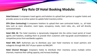 Key Role Of Hotel Booking Module:
Hotel Extranet: It empowers travel agents and hoteliers to upload their partner or supplier hotels and
provides access to an online system to update hotel inventory online.
OTH (Own Contracting): It empowers hoteliers to upload their own contracted hotels, i.e., all hotel
data such as room allocation, room types, occupancy, meals, room rates, etc., and sell directly
contracted hotels.
Hotel XML IN: The hotel inventory is dynamically integrated into the online travel portal of travel
agents and hoteliers, enabling them to provide their customers with top-grade accommodations at
competitive prices from worldwide suppliers.
Hotel XML OUT: Authorizes you to distribute your own hotel inventory to travel partners and
subagents through XML OUT of your system via XML/API.
Hotel Channel Manager: Empowers hotels to distribute their inventory across multiple online
channels, maximize their selling capacity, and increase bookings.
 