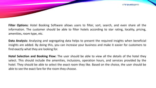 Filter Options: Hotel Booking Software allows users to filter, sort, search, and even share all the
information. The customer should be able to filter hotels according to star rating, locality, pricing,
amenities, room type, etc.
Data Analysis: Analysing and segregating data helps to present the required insights when beneficial
insights are added. By doing this, you can increase your business and make it easier for customers to
find exactly what they are looking for.
Hotel Selection and Booking Flow: The user should be able to view all the details of the hotel they
select. This should include the amenities, inclusions, operation hours, and services provided by the
hotel. They should be able to select the exact room they like. Based on the choice, the user should be
able to see the exact fare for the room they choose.
 