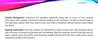 Content Management: Customers and providers appreciate being able to access all the essential
information when making a reservation without needing to call. Customers are able to read through all
the information, gather what they need to know, and make a reservation without having to worry about
any delays.
Booking Confirmation: Once the customer has selected their choice of hotel room, they should be able to
add comments or remarks and proceed with the booking. After the customer confirms that they want to
book a specific room, the specific room should be booked into the hotel CRS, and a confirmation receipt
should be provided to the customer.
 