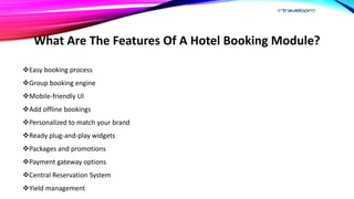 What Are The Features Of A Hotel Booking Module?
Easy booking process
Group booking engine
Mobile-friendly UI
Add offline bookings
Personalized to match your brand
Ready plug-and-play widgets
Packages and promotions
Payment gateway options
Central Reservation System
Yield management
 
