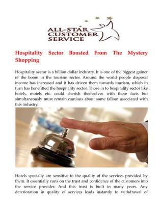 Hospitality Sector Boosted From The Mystery
Shopping
Hospitality sector is a billion dollar industry. It is one of the biggest gainer
of the boom in the tourism sector. Around the world people disposal
income has increased and it has driven them towards tourism, which in
turn has benefitted the hospitality sector. Those in to hospitality sector like
hotels, motels etc. could cherish themselves with these facts but
simultaneously must remain cautious about some fallout associated with
this industry.
Hotels specially are sensitive to the quality of the services provided by
them. It essentially runs on the trust and confidence of the customers into
the service provider. And this trust is built in many years. Any
deterioration in quality of services leads instantly to withdrawal of
 