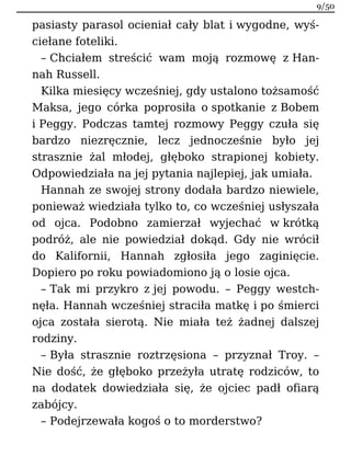 pasiasty parasol ocieniał cały blat i wygodne, wyś-
ciełane foteliki.
– Chciałem streścić wam moją rozmowę z Han-
nah Russell.
Kilka miesięcy wcześniej, gdy ustalono tożsamość
Maksa, jego córka poprosiła o spotkanie z Bobem
i Peggy. Podczas tamtej rozmowy Peggy czuła się
bardzo niezręcznie, lecz jednocześnie było jej
strasznie żal młodej, głęboko strapionej kobiety.
Odpowiedziała na jej pytania najlepiej, jak umiała.
Hannah ze swojej strony dodała bardzo niewiele,
ponieważ wiedziała tylko to, co wcześniej usłyszała
od ojca. Podobno zamierzał wyjechać w krótką
podróż, ale nie powiedział dokąd. Gdy nie wrócił
do Kalifornii, Hannah zgłosiła jego zaginięcie.
Dopiero po roku powiadomiono ją o losie ojca.
– Tak mi przykro z jej powodu. – Peggy westch-
nęła. Hannah wcześniej straciła matkę i po śmierci
ojca została sierotą. Nie miała też żadnej dalszej
rodziny.
– Była strasznie roztrzęsiona – przyznał Troy. –
Nie dość, że głęboko przeżyła utratę rodziców, to
na dodatek dowiedziała się, że ojciec padł ofiarą
zabójcy.
– Podejrzewała kogoś o to morderstwo?
9/50
 