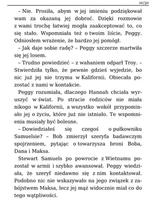 – Nie. Prosiła, abym w jej imieniu podziękował
wam za okazaną jej dobroć. Dzięki rozmowie
z wami trochę łatwiej mogła zaakceptować to, co
się stało. Wspomniała też o twoim liście, Peggy.
Odniosłem wrażenie, że bardzo jej pomógł.
– Jak daje sobie radę? – Peggy szczerze martwiła
się jej losem.
– Trudno powiedzieć – z wahaniem odparł Troy. –
Stwierdziła tylko, że pewnie gdzieś wyjedzie, bo
nic już jej nie trzyma w Kalifornii. Obiecała po-
zostać z nami w kontakcie.
Peggy rozumiała, dlaczego Hannah chciała wyr-
uszyć w świat. Po stracie rodziców nie miała
nikogo w Kalifornii, a wszystko wokół przypomin-
ało jej o życiu, które już nie istniało. Te wspomni-
enia musiały być bolesne.
– Dowiedziałeś się czegoś o pułkowniku
Samuelsie? – Bob zmierzył szeryfa badawczym
spojrzeniem, pytając o towarzysza broni Boba,
Dana i Maksa.
Stewart Samuels po powrocie z Wietnamu po-
został w armii i szybko awansował. Peggy wiedzi-
ała, że szeryf niedawno się z nim kontaktował.
Podobno nic nie wskazywało na jego związek z za-
bójstwem Maksa, lecz jej mąż widocznie miał co do
tego wątpliwości.
10/50
 