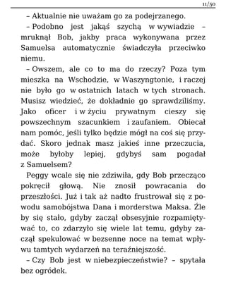 – Aktualnie nie uważam go za podejrzanego.
– Podobno jest jakąś szychą w wywiadzie –
mruknął Bob, jakby praca wykonywana przez
Samuelsa automatycznie świadczyła przeciwko
niemu.
– Owszem, ale co to ma do rzeczy? Poza tym
mieszka na Wschodzie, w Waszyngtonie, i raczej
nie było go w ostatnich latach w tych stronach.
Musisz wiedzieć, że dokładnie go sprawdziliśmy.
Jako oficer i w życiu prywatnym cieszy się
powszechnym szacunkiem i zaufaniem. Obiecał
nam pomóc, jeśli tylko będzie mógł na coś się przy-
dać. Skoro jednak masz jakieś inne przeczucia,
może byłoby lepiej, gdybyś sam pogadał
z Samuelsem?
Peggy wcale się nie zdziwiła, gdy Bob przecząco
pokręcił głową. Nie znosił powracania do
przeszłości. Już i tak aż nadto frustrował się z po-
wodu samobójstwa Dana i morderstwa Maksa. Źle
by się stało, gdyby zaczął obsesyjnie rozpamięty-
wać to, co zdarzyło się wiele lat temu, gdyby za-
czął spekulować w bezsenne noce na temat wpły-
wu tamtych wydarzeń na teraźniejszość.
– Czy Bob jest w niebezpieczeństwie? – spytała
bez ogródek.
11/50
 