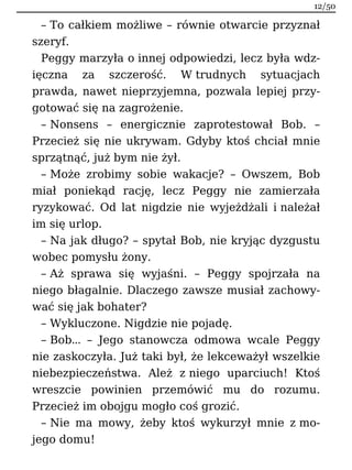 – To całkiem możliwe – równie otwarcie przyznał
szeryf.
Peggy marzyła o innej odpowiedzi, lecz była wdz-
ięczna za szczerość. W trudnych sytuacjach
prawda, nawet nieprzyjemna, pozwala lepiej przy-
gotować się na zagrożenie.
– Nonsens – energicznie zaprotestował Bob. –
Przecież się nie ukrywam. Gdyby ktoś chciał mnie
sprzątnąć, już bym nie żył.
– Może zrobimy sobie wakacje? – Owszem, Bob
miał poniekąd rację, lecz Peggy nie zamierzała
ryzykować. Od lat nigdzie nie wyjeżdżali i należał
im się urlop.
– Na jak długo? – spytał Bob, nie kryjąc dyzgustu
wobec pomysłu żony.
– Aż sprawa się wyjaśni. – Peggy spojrzała na
niego błagalnie. Dlaczego zawsze musiał zachowy-
wać się jak bohater?
– Wykluczone. Nigdzie nie pojadę.
– Bob… – Jego stanowcza odmowa wcale Peggy
nie zaskoczyła. Już taki był, że lekceważył wszelkie
niebezpieczeństwa. Ależ z niego uparciuch! Ktoś
wreszcie powinien przemówić mu do rozumu.
Przecież im obojgu mogło coś grozić.
– Nie ma mowy, żeby ktoś wykurzył mnie z mo-
jego domu!
12/50
 