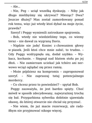 – Ale…
– Nie, Peg – uciął wszelką dyskusję. – Niby jak
długo mielibyśmy się ukrywać? Miesiąc? Dwa?
Jeszcze dłużej? Max został zamordowany ponad
rok temu, więc już wtedy ktoś dybał na moje życie,
prawda?
Szeryf i Peggy wymienili zatroskane spojrzenia.
– Bob, wtedy nie wiedzieliśmy tego, co wiemy
teraz – nie dawał za wygraną Davis.
– Nigdzie nie jadę! Koniec z chowaniem głowy
w piasek. Jeśli ktoś chce mnie zabić, to trudno. –
Gdy Peggy wzdrygnęła się, dodał szybko: – Wy-
bacz, kochanie. – Sięgnął nad blatem stołu po jej
dłoń. – Nie zamierzam uciekać jak tchórz ani ner-
wowo wciąż oglądać się przez ramię.
– Może pójdziesz na kompromis – zaproponował
szeryf. – Nie zapraszaj tutaj potencjalnego
mordercy.
– Co chcesz przez to powiedzieć? – spytał Bob.
Peggy zauważyła, że jest bardzo spięty. Choć
mówił w sposób zdecydowany, najwyraźniej trochę
się bał. Przygarbiona sylwetka dobitnie ujawniała
obawę, do której otwarcie nie chciał się przyznać.
– Nie wiem, ile już macie rezerwacji, ale radz-
iłbym nie przyjmować nikogo więcej.
13/50
 