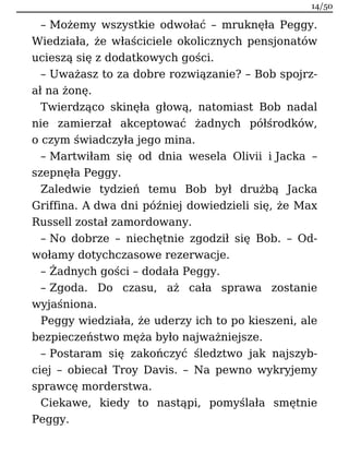 – Możemy wszystkie odwołać – mruknęła Peggy.
Wiedziała, że właściciele okolicznych pensjonatów
ucieszą się z dodatkowych gości.
– Uważasz to za dobre rozwiązanie? – Bob spojrz-
ał na żonę.
Twierdząco skinęła głową, natomiast Bob nadal
nie zamierzał akceptować żadnych półśrodków,
o czym świadczyła jego mina.
– Martwiłam się od dnia wesela Olivii i Jacka –
szepnęła Peggy.
Zaledwie tydzień temu Bob był drużbą Jacka
Griffina. A dwa dni później dowiedzieli się, że Max
Russell został zamordowany.
– No dobrze – niechętnie zgodził się Bob. – Od-
wołamy dotychczasowe rezerwacje.
– Żadnych gości – dodała Peggy.
– Zgoda. Do czasu, aż cała sprawa zostanie
wyjaśniona.
Peggy wiedziała, że uderzy ich to po kieszeni, ale
bezpieczeństwo męża było najważniejsze.
– Postaram się zakończyć śledztwo jak najszyb-
ciej – obiecał Troy Davis. – Na pewno wykryjemy
sprawcę morderstwa.
Ciekawe, kiedy to nastąpi, pomyślała smętnie
Peggy.
14/50
 
