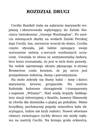 ROZDZIAŁ DRUGI
Cecilia Randall stała na nabrzeżu marynarki wo-
jennej i obserwowała wpływający do Zatoki Sin-
claira lotniskowiec „George Washington”. Po sześ-
ciu miesiącach służby na wodach Zatoki Perskiej
mąż Cecilii, Ian, nareszcie wracał do domu. Cecilia
często słyszała, jak ludzie opisujący swoje
wzruszenie mówią o sercach wezbranych uczu-
ciem. Uważała te słowa za sentymentalną bzdurę,
lecz teraz zrozumiała, że jest w nich dużo prawdy.
Na widok ogromnego okrętu płynącego w stronę
Bremerton czuła bowiem, że jej serce jest
przepełnione miłością, dumą i patriotyzmem.
Na molo zebrały się tłumy ludzi – żony i dzieci
marynarzy, krewni, przyjaciele. Na wietrze
furkotały kolorowe chorągiewki i transparenty
z napisem „Witamy!”. Nad wodą krążyły helikop-
tery stacji telewizyjnej z Seattle, kamery filmowały
tę chwilę dla dziennika o piątej po południu. Mimo
brzydkiej, pochmurnej pogody atmosfera była ek-
scytująca, ludzie nie kryli radości. Nawet ołowiane
chmury zwiastujące rychły deszcz nie miały wpły-
wu na nastrój Cecilii. Na brzegu grała orkiestra,
 