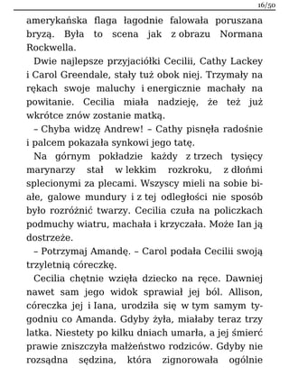 amerykańska flaga łagodnie falowała poruszana
bryzą. Była to scena jak z obrazu Normana
Rockwella.
Dwie najlepsze przyjaciółki Cecilii, Cathy Lackey
i Carol Greendale, stały tuż obok niej. Trzymały na
rękach swoje maluchy i energicznie machały na
powitanie. Cecilia miała nadzieję, że też już
wkrótce znów zostanie matką.
– Chyba widzę Andrew! – Cathy pisnęła radośnie
i palcem pokazała synkowi jego tatę.
Na górnym pokładzie każdy z trzech tysięcy
marynarzy stał w lekkim rozkroku, z dłońmi
splecionymi za plecami. Wszyscy mieli na sobie bi-
ałe, galowe mundury i z tej odległości nie sposób
było rozróżnić twarzy. Cecilia czuła na policzkach
podmuchy wiatru, machała i krzyczała. Może Ian ją
dostrzeże.
– Potrzymaj Amandę. – Carol podała Cecilii swoją
trzyletnią córeczkę.
Cecilia chętnie wzięła dziecko na ręce. Dawniej
nawet sam jego widok sprawiał jej ból. Allison,
córeczka jej i Iana, urodziła się w tym samym ty-
godniu co Amanda. Gdyby żyła, miałaby teraz trzy
latka. Niestety po kilku dniach umarła, a jej śmierć
prawie zniszczyła małżeństwo rodziców. Gdyby nie
rozsądna sędzina, która zignorowała ogólnie
16/50
 