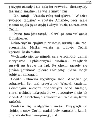 przyjęte zasady i nie dała im rozwodu, skończyliby
tak samo smutno, jak wiele innych par.
– Ian, tutaj! – Uniosła rękę nad głowę. – Widzisz
swojego tatusia? – spytała Amandę, lecz mała
mocno objęła ją za szyję i ukryła buzię na ramieniu
Cecilii.
– Patrz, tam jest tatuś. – Carol palcem wskazała
lotniskowiec.
Dziewczynka spojrzała w tamtą stronę i się roz-
promieniła. Matka wzięła ją z objęć Cecilii
i przytuliła do siebie.
Wydawało się, że minęła cała wieczność, zanim
marynarze z płóciennymi workami w rękach
ruszyli po trapie na ląd. Po chwili zaczęły się
głośne powitania, płacze i śmiechy, ludzie tonęli
sobie w ramionach.
Cecilia usiłowała wypatrzyć Iana. Wreszcie go
zobaczyła. Był taki przystojny! Wysoki, opalony,
z ciemnymi włosami widocznymi spod białego,
marynarskiego nakrycia głowy, prezentował się jak
model. Aż westchnęła z wrażenia i zalała się łzami
radości.
Znalazła się w objęciach męża. Przylgnęli do
siebie, a oczy Cecilii nadal były zamglone łzami,
gdy Ian dotknął wargami jej ust.
17/50
 