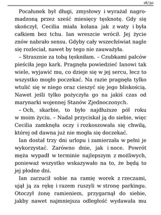 Pocałunek był długi, zmysłowy i wyrażał nagro-
madzoną przez sześć miesięcy tęsknotę. Gdy się
skończył, Cecilia miała kolana jak z waty i była
całkiem bez tchu. Ian wreszcie wrócił. Jej życie
znów nabrało sensu. Gdyby cały wszechświat nagle
się rozleciał, nawet by tego nie zauważyła.
– Strasznie za tobą tęskniłam. – Czubkami palców
pieściła jego kark. Pragnęła powiedzieć Ianowi tak
wiele, wyjawić mu, co dzieje się w jej sercu, lecz to
wszystko mogło poczekać. Na razie pragnęła tylko
wtulić się w niego oraz cieszyć się jego bliskością.
Nawet jeśli tylko pożyczyła go na jakiś czas od
marynarki wojennej Stanów Zjednoczonych.
– Och, skarbie, to było najdłuższe pół roku
w moim życiu. – Nadal przyciskał ją do siebie, więc
Cecilia zamknęła oczy i rozkoszowała się chwilą,
której od dawna już nie mogła się doczekać.
Ian dostał trzy dni urlopu i zamierzała w pełni je
wykorzystać. Zarówno dnie, jak i noce. Powrót
męża wypadł w terminie najlepszym z możliwych,
ponieważ wszystko wskazywało na to, że będą to
jej płodne dni.
Ian zarzucił sobie na ramię worek z rzeczami,
ujął ją za rękę i razem ruszyli w stronę parkingu.
Otoczył żonę ramieniem, przygarnął do siebie,
jakby nawet najmniejsza odległość wydawała mu
18/50
 
