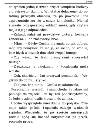 co tydzień jedną z trzech części kompletu bielizny
z przejrzystej tkaniny. W notatce dołączonej do os-
tatniej przesyłki obiecała, że po powrocie Iana
zaprezentuje mu się w całym kompleciku. Niemal
słyszała przyśpieszony oddech męża, gdy czytała
mejla z jego odpowiedzią.
– Zafundowałaś mi prawdziwe tortury, kochana
żoneczko. – Ian zmarszczył brwi.
– Mhm… – Gdyby Cecilia nie znała go tak dobrze,
mogłaby pomyśleć, że ma jej za złe to, co zrobiła,
lecz błysk w oczach dowodził czegoś innego.
– Czy wiesz, że tymi przesyłkami stworzyłaś
bestię?
– Z rozkoszą ją okiełznam. – Pocałowała męża
w usta.
– Och, skarbie… – Ian przerwał pocałunek. – We-
jdźmy do domu… szybko.
– Tak jest, kapitanie. – Cecilia zasalutowała.
Pośpiesznie wysiedli z samochodu i rozbawieni
pobiegli do wejścia. Ian był tak podekscytowany,
że ledwie zdołał trafić kluczem do zamka.
Cecilia wysprzątała mieszkanie do połysku. Zmi-
eniła także pościel i opuściła żaluzje w oknach
sypialni. Wiedziała, że po sześciu miesiącach
rozłąki będą się kochać natychmiast po przek-
roczeniu progu.
20/50
 