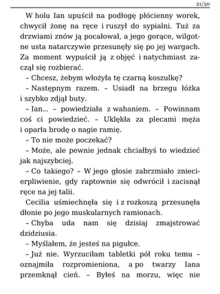 W holu Ian upuścił na podłogę płócienny worek,
chwycił żonę na ręce i ruszył do sypialni. Tuż za
drzwiami znów ją pocałował, a jego gorące, wilgot-
ne usta natarczywie przesunęły się po jej wargach.
Za moment wypuścił ją z objęć i natychmiast za-
czął się rozbierać.
– Chcesz, żebym włożyła tę czarną koszulkę?
– Następnym razem. – Usiadł na brzegu łóżka
i szybko zdjął buty.
– Ian… – powiedziała z wahaniem. – Powinnam
coś ci powiedzieć. – Uklękła za plecami męża
i oparła brodę o nagie ramię.
– To nie może poczekać?
– Może, ale pewnie jednak chciałbyś to wiedzieć
jak najszybciej.
– Co takiego? – W jego głosie zabrzmiało znieci-
erpliwienie, gdy raptownie się odwrócił i zacisnął
ręce na jej talii.
Cecilia uśmiechnęła się i z rozkoszą przesunęła
dłonie po jego muskularnych ramionach.
– Chyba uda nam się dzisiaj zmajstrować
dzidziusia.
– Myślałem, że jesteś na pigułce.
– Już nie. Wyrzuciłam tabletki pół roku temu –
oznajmiła rozpromieniona, a po twarzy Iana
przemknął cień. – Byłeś na morzu, więc nie
21/50
 