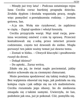 – Minęły już trzy lata! – Podczas ostatniego rejsu
Iana Cecilia coraz bardziej pragnęła dziecka.
Zrobiła dyplom i dostała wspaniałą pracę, mogła
więc pomyśleć o powiększeniu rodziny. – Jestem
gotowa, Ian.
– A ja nie. Wolę nie ryzykować, że zajdziesz
w ciążę. – Zapiął spodnie i włożył koszulę.
Cecilia przygryzła wargi. Mąż miał rację, pow-
inna wcześniej omówić z nim tę sprawę. Przecież
kontaktowali się z sobą przez internet prawie
codziennie, często też dzwonili do siebie. Mogła
poruszyć ten jakże ważny temat już dawno temu.
– Zostań w łóżku. – Chwycił kluczyki i gwałtownie
ruszył do drzwi.
– Dokąd idziesz?
– Do apteki… Zaraz wrócę.
Zdało się jej, że świat nagle pociemniał, jakby
słońce schowało się za ciemnymi chmurami.
Może powinna spodziewać się takiej reakcji Iana.
Bez wątpienia obawiał się tego, jak podziała na nią
kolejna ciąża i jak odbije się na ich małżeństwie.
Cecilia rozumiała jego obawy, bo do niedawna
zmagała się z takimi samymi. Uwierzyła, że Ian,
podobnie jak ona, już je pokonał. Cóż, pomyliła się.
23/50
 