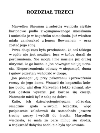 ROZDZIAŁ TRZECI
Maryellen Sherman z radością wyniosła ciężkie
kartonowe pudło z wynajmowanego mieszkania
i umieściła je w bagażniku samochodu. Już wkrótce
miała zamieszkać z Jonem Bowmanem – oraz
zostać jego żoną.
Przez długi czas była przekonana, że coś takiego
w ogóle nie jest możliwe, lecz w końcu doszli do
porozumienia. Nie mogła i nie musiała już dłużej
ukrywać, że go kocha, a Jon odwzajemniał jej uczu-
cia. Nieporozumienia odeszły w niepamięć, duma
i gniew przestały wchodzić w drogę.
Jon pomagał jej przy pakowaniu i przewożeniu
rzeczy do jego domu. Wstawił do bagażnika kole-
jne pudło, ujął dłoń Maryellen i lekko ścisnął, aby
tym gestem wyrazić, jak bardzo się cieszy.
Nareszcie mieli być z sobą na dobre.
Katie, ich dziewięciomiesięczna córeczka,
smacznie spała w swoim łóżeczku, więc
pośpiesznie załadowali do samochodu jeszcze
trochę rzeczy i wrócili do środka. Maryellen
wiedziała, że mała za parę minut się zbudzi,
a większość dobytku nadal nie była spakowana.
 