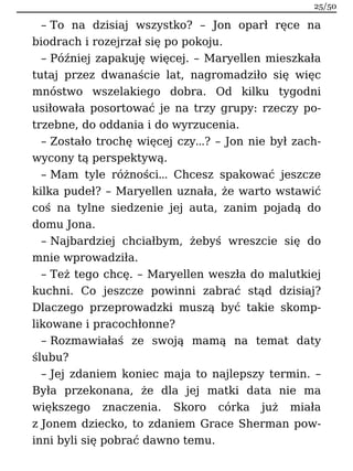 – To na dzisiaj wszystko? – Jon oparł ręce na
biodrach i rozejrzał się po pokoju.
– Później zapakuję więcej. – Maryellen mieszkała
tutaj przez dwanaście lat, nagromadziło się więc
mnóstwo wszelakiego dobra. Od kilku tygodni
usiłowała posortować je na trzy grupy: rzeczy po-
trzebne, do oddania i do wyrzucenia.
– Zostało trochę więcej czy…? – Jon nie był zach-
wycony tą perspektywą.
– Mam tyle różności… Chcesz spakować jeszcze
kilka pudeł? – Maryellen uznała, że warto wstawić
coś na tylne siedzenie jej auta, zanim pojadą do
domu Jona.
– Najbardziej chciałbym, żebyś wreszcie się do
mnie wprowadziła.
– Też tego chcę. – Maryellen weszła do malutkiej
kuchni. Co jeszcze powinni zabrać stąd dzisiaj?
Dlaczego przeprowadzki muszą być takie skomp-
likowane i pracochłonne?
– Rozmawiałaś ze swoją mamą na temat daty
ślubu?
– Jej zdaniem koniec maja to najlepszy termin. –
Była przekonana, że dla jej matki data nie ma
większego znaczenia. Skoro córka już miała
z Jonem dziecko, to zdaniem Grace Sherman pow-
inni byli się pobrać dawno temu.
25/50
 