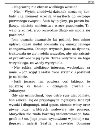 – Naprawdę nie chcesz wielkiego wesela?
– Nie. – Wyjęła z lodówki dzbanek mrożonej her-
baty i na moment wróciła w myślach do swojego
pierwszego związku. Ślub był piękny, po prostu ba-
jkowy, niestety małżeństwo wręcz przeciwnie. Tr-
wało tylko rok, a po rozwodzie długo nie mogła się
pozbierać.
Jona poznała dwanaście lat później, lecz mimo
upływu czasu nadal obawiała się emocjonalnego
zaangażowania. Dlatego trzymała Jona na dystans,
traktowała go źle i robiła wszystko, aby nie zaistni-
ał prawdziwie w jej życiu. Teraz wstydziła się tego
wszystkiego, co wtedy wyczyniała.
– Nie robisz wielkiego interesu, wychodząc za
mnie. – Jon wyjął z szafki dwie szklanki i postawił
je na blacie.
– Jeśli jeszcze raz powiesz coś takiego, to
spuszczę ci lanie! – oznajmiła groźnie. –
Zobaczysz!
Gdy się uśmiechnął, jego ostre rysy złagodniały.
Nie zaliczał się do przystojnych mężczyzn, lecz był
wysoki i długonogi, miał gęste, ciemne włosy oraz
piwne oczy, w których malowała się powaga.
Maryellen nie znała bardziej utalentowanego foto-
grafa niż on. Jego prace wystawiano w jednej z na-
jlepszych galerii Seattle, a nazwisko Bowman
26/50
 