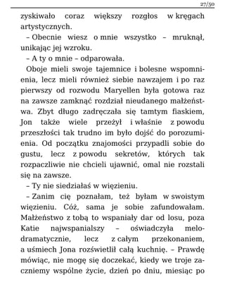zyskiwało coraz większy rozgłos w kręgach
artystycznych.
– Obecnie wiesz o mnie wszystko – mruknął,
unikając jej wzroku.
– A ty o mnie – odparowała.
Oboje mieli swoje tajemnice i bolesne wspomni-
enia, lecz mieli również siebie nawzajem i po raz
pierwszy od rozwodu Maryellen była gotowa raz
na zawsze zamknąć rozdział nieudanego małżeńst-
wa. Zbyt długo zadręczała się tamtym fiaskiem,
Jon także wiele przeżył i właśnie z powodu
przeszłości tak trudno im było dojść do porozumi-
enia. Od początku znajomości przypadli sobie do
gustu, lecz z powodu sekretów, których tak
rozpaczliwie nie chcieli ujawnić, omal nie rozstali
się na zawsze.
– Ty nie siedziałaś w więzieniu.
– Zanim cię poznałam, też byłam w swoistym
więzieniu. Cóż, sama je sobie zafundowałam.
Małżeństwo z tobą to wspaniały dar od losu, poza
Katie najwspanialszy – oświadczyła melo-
dramatycznie, lecz z całym przekonaniem,
a uśmiech Jona rozświetlił całą kuchnię. – Prawdę
mówiąc, nie mogę się doczekać, kiedy we troje za-
czniemy wspólne życie, dzień po dniu, miesiąc po
27/50
 
