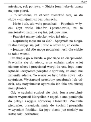 miesiącu, rok po roku. – Objęła Jona i ukryła twarz
na jego piersi.
– To śmieszne, że chcesz mieszkać tutaj aż do
ślubu – oznajmił już bez uśmiechu.
– Może i tak, ale wolę poczekać. – Popełniła w ży-
ciu zbyt wiele błędów i postanowiła, że to
małżeństwo zacznie się tak, jak powinno.
– Przecież mamy dziecko, więc już nie…
– Naprawdę masz mi za złe? – Spojrzała na niego,
zastanawiając się, jak ubrać w słowa to, co czuła.
– Jeszcze jak! Ale mogę poczekać, jeśli dla ciebie
to takie ważne.
Cmoknęła go w brodę w podzięce za cierpliwość.
Przytuliła się do niego, a on wplątał palce w jej
ciemne włosy i przycisnął wargi do ust. Jego nam-
iętność i oczywiste pożądanie sprawiły, że omal nie
zmieniła zdania. To wszystko było takie nowe i ek-
scytujące. Wystarczył przelotny pocałunek lub uś-
cisk, aby natychmiast ogarniała ich fala szaleńczej
namiętności.
Gdy w sypialni rozległ się pisk, Jon z westchni-
eniem wypuścił Maryellen z objęć, a ona pomknęła
do pokoju i wyjęła córeczkę z łóżeczka. Zmieniła
pieluszkę, przyniosła małą do kuchni i posadziła
w wysokim foteliku. Na jego blacie już czekały na
Katie sok i herbatnik.
28/50
 