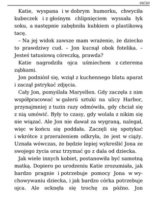 Katie, wyspana i w dobrym humorku, chwyciła
kubeczek i z głośnym chlipnięciem wyssała łyk
soku, a następnie zabębniła kubkiem o plastikową
tacę.
– Na jej widok zawsze mam wrażenie, że dziecko
to prawdziwy cud. – Jon kucnął obok fotelika. –
Jesteś tatusiową córeczką, prawda?
Katie nagrodziła ojca uśmiechem z czterema
ząbkami.
Jon podniósł się, wziął z kuchennego blatu aparat
i zaczął pstrykać zdjęcia.
Cały Jon, pomyślała Maryellen. Gdy zaczęła z nim
współpracować w galerii sztuki na ulicy Harbor,
przynajmniej z tuzin razy odmówiła, gdy chciał się
z nią umówić. Były to czasy, gdy wolała z nikim się
nie wiązać. Ale Jon nie dawał za wygraną, nalegał,
więc w końcu się poddała. Zaczęli się spotykać
i wkrótce z przerażeniem odkryła, że jest w ciąży.
Uznała wówczas, że będzie lepiej wykreślić Jona ze
swojego życia oraz trzymać go z dala od dziecka.
Jak wiele innych kobiet, postanowiła być samotną
matką. Dopiero po urodzeniu Katie zrozumiała, jak
bardzo pragnie i potrzebuje pomocy Jona w wy-
chowywaniu dziecka, i jak bardzo córka potrzebuje
ojca. Ale ocknęła się trochę za późno. Jon
29/50
 