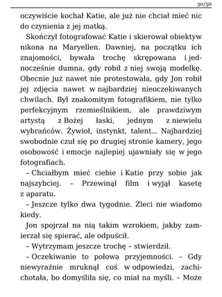oczywiście kochał Katie, ale już nie chciał mieć nic
do czynienia z jej matką.
Skończył fotografować Katie i skierował obiektyw
nikona na Maryellen. Dawniej, na początku ich
znajomości, bywała trochę skrępowana i jed-
nocześnie dumna, gdy robił z niej swoją modelkę.
Obecnie już nawet nie protestowała, gdy Jon robił
jej zdjęcia nawet w najbardziej nieoczekiwanych
chwilach. Był znakomitym fotografikiem, nie tylko
perfekcyjnym rzemieślnikiem, ale prawdziwym
artystą z Bożej łaski, jednym z niewielu
wybrańców. Żywioł, instynkt, talent… Najbardziej
swobodnie czuł się po drugiej stronie kamery, jego
osobowość i emocje najlepiej ujawniały się w jego
fotografiach.
– Chciałbym mieć ciebie i Katie przy sobie jak
najszybciej. – Przewinął film i wyjął kasetę
z aparatu.
– Jeszcze tylko dwa tygodnie. Zleci nie wiadomo
kiedy.
Jon spojrzał na nią takim wzrokiem, jakby zam-
ierzał się spierać, ale odpuścił.
– Wytrzymam jeszcze trochę – stwierdził.
– Oczekiwanie to połowa przyjemności. – Gdy
niewyraźnie mruknął coś w odpowiedzi, zachi-
chotała, bo domyśliła się, co miał na myśli. – Może
30/50
 