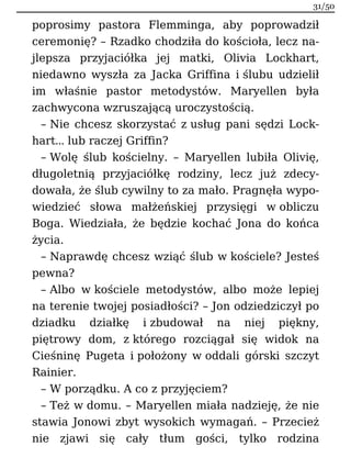 poprosimy pastora Flemminga, aby poprowadził
ceremonię? – Rzadko chodziła do kościoła, lecz na-
jlepsza przyjaciółka jej matki, Olivia Lockhart,
niedawno wyszła za Jacka Griffina i ślubu udzielił
im właśnie pastor metodystów. Maryellen była
zachwycona wzruszającą uroczystością.
– Nie chcesz skorzystać z usług pani sędzi Lock-
hart… lub raczej Griffin?
– Wolę ślub kościelny. – Maryellen lubiła Olivię,
długoletnią przyjaciółkę rodziny, lecz już zdecy-
dowała, że ślub cywilny to za mało. Pragnęła wypo-
wiedzieć słowa małżeńskiej przysięgi w obliczu
Boga. Wiedziała, że będzie kochać Jona do końca
życia.
– Naprawdę chcesz wziąć ślub w kościele? Jesteś
pewna?
– Albo w kościele metodystów, albo może lepiej
na terenie twojej posiadłości? – Jon odziedziczył po
dziadku działkę i zbudował na niej piękny,
piętrowy dom, z którego rozciągał się widok na
Cieśninę Pugeta i położony w oddali górski szczyt
Rainier.
– W porządku. A co z przyjęciem?
– Też w domu. – Maryellen miała nadzieję, że nie
stawia Jonowi zbyt wysokich wymagań. – Przecież
nie zjawi się cały tłum gości, tylko rodzina
31/50
 