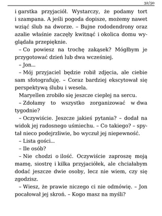 i garstka przyjaciół. Wystarczy, że podamy tort
i szampana. A jeśli pogoda dopisze, możemy nawet
wziąć ślub na dworze. – Bujne rododendrony oraz
azalie właśnie zaczęły kwitnąć i okolica domu wy-
glądała przepięknie.
– Co powiesz na trochę zakąsek? Mógłbym je
przygotować dzień lub dwa wcześniej.
– Jon…
– Mój przyjaciel będzie robił zdjęcia, ale ciebie
sam sfotografuję. – Coraz bardziej ekscytował się
perspektywą ślubu i wesela.
Maryellen zrobiło się jeszcze cieplej na sercu.
– Zdołamy to wszystko zorganizować w dwa
tygodnie?
– Oczywiście. Jeszcze jakieś pytania? – dodał na
widok jej radosnego uśmiechu. – Co takiego? – spy-
tał nieco podejrzliwie, bo wyczuł jej niepewność.
– Lista gości…
– Ile osób?
– Nie chodzi o ilość. Oczywiście zaproszę moją
mamę, siostrę i kilka przyjaciółek, ale chciałabym
dodać jeszcze dwie osoby, lecz nie wiem, czy się
zgodzisz.
– Wiesz, że prawie niczego ci nie odmówię. – Jon
pocałował jej skroń. – Kogo masz na myśli?
32/50
 