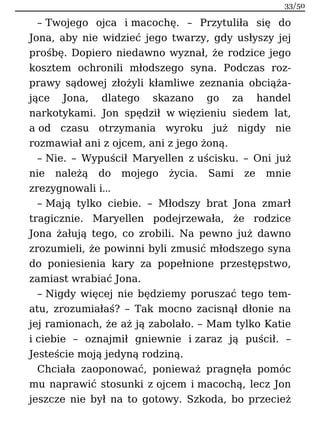 – Twojego ojca i macochę. – Przytuliła się do
Jona, aby nie widzieć jego twarzy, gdy usłyszy jej
prośbę. Dopiero niedawno wyznał, że rodzice jego
kosztem ochronili młodszego syna. Podczas roz-
prawy sądowej złożyli kłamliwe zeznania obciąża-
jące Jona, dlatego skazano go za handel
narkotykami. Jon spędził w więzieniu siedem lat,
a od czasu otrzymania wyroku już nigdy nie
rozmawiał ani z ojcem, ani z jego żoną.
– Nie. – Wypuścił Maryellen z uścisku. – Oni już
nie należą do mojego życia. Sami ze mnie
zrezygnowali i…
– Mają tylko ciebie. – Młodszy brat Jona zmarł
tragicznie. Maryellen podejrzewała, że rodzice
Jona żałują tego, co zrobili. Na pewno już dawno
zrozumieli, że powinni byli zmusić młodszego syna
do poniesienia kary za popełnione przestępstwo,
zamiast wrabiać Jona.
– Nigdy więcej nie będziemy poruszać tego tem-
atu, zrozumiałaś? – Tak mocno zacisnął dłonie na
jej ramionach, że aż ją zabolało. – Mam tylko Katie
i ciebie – oznajmił gniewnie i zaraz ją puścił. –
Jesteście moją jedyną rodziną.
Chciała zaoponować, ponieważ pragnęła pomóc
mu naprawić stosunki z ojcem i macochą, lecz Jon
jeszcze nie był na to gotowy. Szkoda, bo przecież
33/50
 