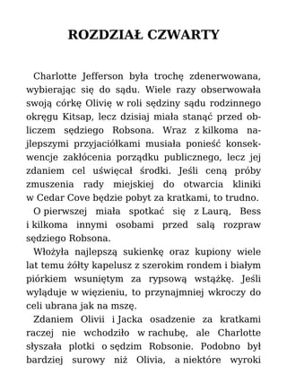 ROZDZIAŁ CZWARTY
Charlotte Jefferson była trochę zdenerwowana,
wybierając się do sądu. Wiele razy obserwowała
swoją córkę Olivię w roli sędziny sądu rodzinnego
okręgu Kitsap, lecz dzisiaj miała stanąć przed ob-
liczem sędziego Robsona. Wraz z kilkoma na-
jlepszymi przyjaciółkami musiała ponieść konsek-
wencje zakłócenia porządku publicznego, lecz jej
zdaniem cel uświęcał środki. Jeśli ceną próby
zmuszenia rady miejskiej do otwarcia kliniki
w Cedar Cove będzie pobyt za kratkami, to trudno.
O pierwszej miała spotkać się z Laurą, Bess
i kilkoma innymi osobami przed salą rozpraw
sędziego Robsona.
Włożyła najlepszą sukienkę oraz kupiony wiele
lat temu żółty kapelusz z szerokim rondem i białym
piórkiem wsuniętym za rypsową wstążkę. Jeśli
wyląduje w więzieniu, to przynajmniej wkroczy do
celi ubrana jak na mszę.
Zdaniem Olivii i Jacka osadzenie za kratkami
raczej nie wchodziło w rachubę, ale Charlotte
słyszała plotki o sędzim Robsonie. Podobno był
bardziej surowy niż Olivia, a niektóre wyroki
 